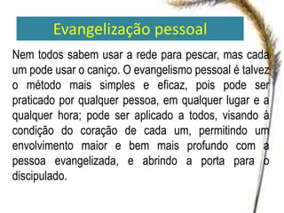 Evangelização pessoal
Nem todos sabem usar a rede para pescar, mas cada
um pode usar o caniço. O evangelismo pessoal é talvez
o método mais simples e eficaz, pois pode ser
praticado por qualquer pessoa, em qualquer lugar e a
qualquer hora; pode ser aplicado a todos, visando à
condição do coração de cada um, permitindo um
envolvimento maior e bem mais profundo com a
pessoa evangelizada, e abrindo a porta para o
discipulado.
 
