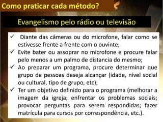 Como praticar cada método?
 Diante das câmeras ou do microfone, falar como se
estivesse frente a frente com o ouvinte;
 Evite bater ou assoprar no microfone e procure falar
pelo menos a um palmo de distancia do mesmo;
 Ao preparar um programa, procure determinar que
grupo de pessoas deseja alcançar (idade, nível social
ou cultural, tipo de grupo, etc);
 Ter um objetivo definido para o programa (melhorar a
imagem da igreja; enfrentar os problemas sociais;
provocar perguntas para serem respondidas; fazer
matrícula para cursos por correspondência, etc.).
Evangelismo pelo rádio ou televisão
 