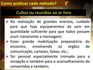 Como praticar cada método?
 Na realização de grandes eventos, cuidado
para que haja equipamentos de som em
quantidade suficiente para que todos possam
ouvir claramente a mensagem;
 Fazer grande mobilização preparatória do
encontro, envolvendo os órgãos de
comunicação, cartazes, faixas, etc.;
 Ter pessoal especialmente treinado para a
recepção e também para o aconselhamento de
convertidos e também;
Cultos ou reuniões ao ar livre
 