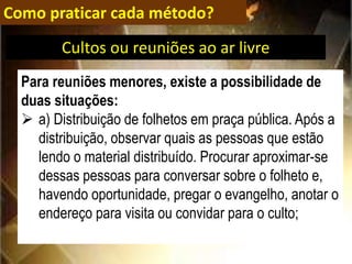 Como praticar cada método?
Para reuniões menores, existe a possibilidade de
duas situações:
 a) Distribuição de folhetos em praça pública. Após a
distribuição, observar quais as pessoas que estão
lendo o material distribuído. Procurar aproximar-se
dessas pessoas para conversar sobre o folheto e,
havendo oportunidade, pregar o evangelho, anotar o
endereço para visita ou convidar para o culto;
Cultos ou reuniões ao ar livre
 