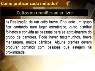 Como praticar cada método?
b) Realização de um culto breve. Enquanto um grupo
fica cantando num lugar estratégico, outro distribui
folhetos e convida as pessoas para se aproximarem do
grupo de cantores. Pode haver testemunhos, breve
mensagem, muitos cânticos. Alguns crentes devem
procurar contatos com pessoas que estejam na
proximidade.
Cultos ou reuniões ao ar livre
 