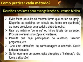 Como praticar cada método?
 Evite fazer um culto da mesma forma que se faz na igreja.
Disponha as cadeiras em círculo (ou forme um quadrado)
ao invés de colocar uma cadeira atrás da outra;
 Usar ao máximo “corinhos” ou hinos fáceis de aprender.
Procure oferecer uma cópia ao visitante;
 Permita que haja participação do auditório, fazendo
perguntas, etc.;
 Crie uma atmosfera de camaradagem e amizade. Deixe
todos à vontade;
 Se for oportuno um apelo, evite atropelos e “indiretas”; não
force a situação!
Reuniões nos lares para evangelização ou estudo bíblico
 