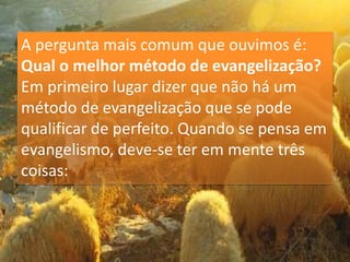 A pergunta mais comum que ouvimos é:
Qual o melhor método de evangelização?
Em primeiro lugar dizer que não há um
método de evangelização que se pode
qualificar de perfeito. Quando se pensa em
evangelismo, deve-se ter em mente três
coisas:
 