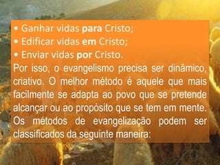 • Ganhar vidas para Cristo;
• Edificar vidas em Cristo;
• Enviar vidas por Cristo.
Por isso, o evangelismo precisa ser dinâmico,
criativo. O melhor método é aquele que mais
facilmente se adapta ao povo que se pretende
alcançar ou ao propósito que se tem em mente.
Os métodos de evangelização podem ser
classificados da seguinte maneira:
 