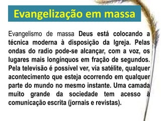 Evangelização em massa
Evangelismo de massa Deus está colocando a
técnica moderna à disposição da Igreja. Pelas
ondas do radio pode-se alcançar, com a voz, os
lugares mais longínquos em fração de segundos.
Pela televisão é possível ver, via satélite, qualquer
acontecimento que esteja ocorrendo em qualquer
parte do mundo no mesmo instante. Uma camada
muito grande da sociedade tem acesso à
comunicação escrita (jornais e revistas).
 