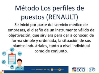 Método Los perfiles de
puestos (RENAULT)
Se inició por parte del servicio médico de
empresas, el diseño de un instrumento válido de
objetivación, que sirviera para dar a conocer, de
forma simple y ordenada, la situación de sus
plantas industriales, tanto a nivel individual
como de conjunto.
 