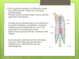  En la parte posterior, el frémito suele
ser uniforme en todos los campos
pulmonares.
Puede estar aumentado cerca de los
grandes bronquios.
Puede estar disminuido o no existir en
la parte anterior y posterior cuando
disminuye el sonido de la voz, si la
posición no es erecta o hay
estructuras subyacentes o exceso de
tejido.
Es necesario diferenciar las diversas
causas normales de aumento o
disminución del frémito de las
patológicas.
 