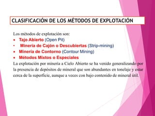 Los métodos de explotación son:
 Tajo Abierto (Open Pit)
• Minería de Cajón o Descubiertas (Strip-mining)
 Minería de Contorno (Contour Mining)
 Métodos Mixtos o Especiales
La explotación por minería a Cielo Abierto se ha venido generalizando por
la presencia de depósitos de mineral que son abundantes en tonelaje y estar
cerca de la superficie, aunque a veces con bajo contenido de mineral útil.
 
