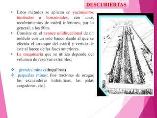 DESCUBIERTAS
• Estos métodos se aplican en yacimientos
tumbados u horizontales, con unos
recubrimientos de estéril inferiores, por lo
general, a los 50m.
• Consiste en el avance unidireccional de un
módulo con un solo banco desde el que se
efectúa el arranque del estéril y vertido de
éste al hueco de las fases anteriores.
• La maquinaria que se utiliza depende del
volumen de reservas extraíbles;
 grandes minas:(dragalinas)
 pequeñas minas: (los tractores de orugas
las excavadoras hidráulicas, las palas
cargadoras, etc.)
 