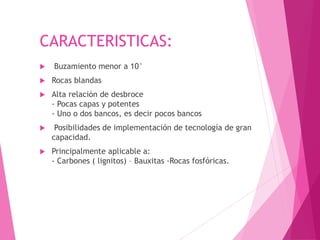 CARACTERISTICAS:
 Buzamiento menor a 10°
 Rocas blandas
 Alta relación de desbroce
- Pocas capas y potentes
- Uno o dos bancos, es decir pocos bancos
 Posibilidades de implementación de tecnología de gran
capacidad.
 Principalmente aplicable a:
- Carbones ( lignitos) – Bauxitas -Rocas fosfóricas.
 