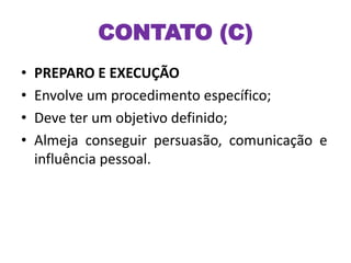 CONTATO (C)
• PREPARO E EXECUÇÃO
• Envolve um procedimento específico;
• Deve ter um objetivo definido;
• Almeja conseguir persuasão, comunicação e
influência pessoal.
 