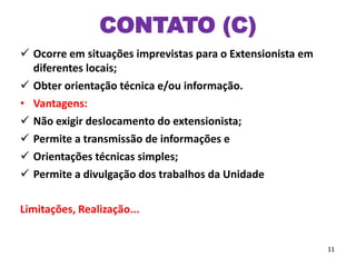CONTATO (C)
 Ocorre em situações imprevistas para o Extensionista em
diferentes locais;
 Obter orientação técnica e/ou informação.
• Vantagens:
 Não exigir deslocamento do extensionista;
 Permite a transmissão de informações e
 Orientações técnicas simples;
 Permite a divulgação dos trabalhos da Unidade
Limitações, Realização...
11
 