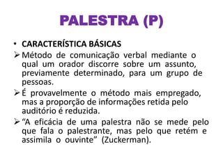 PALESTRA (P)
• CARACTERÍSTICA BÁSICAS
Método de comunicação verbal mediante o
qual um orador discorre sobre um assunto,
previamente determinado, para um grupo de
pessoas.
É provavelmente o método mais empregado,
mas a proporção de informações retida pelo
auditório é reduzida.
“A eficácia de uma palestra não se mede pelo
que fala o palestrante, mas pelo que retém e
assimila o ouvinte” (Zuckerman).
 