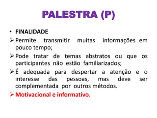 PALESTRA (P)
• FINALIDADE
Permite transmitir muitas informações em
pouco tempo;
Pode tratar de temas abstratos ou que os
participantes não estão familiarizados;
É adequada para despertar a atenção e o
interesse das pessoas, mas deve ser
complementada por outros métodos.
Motivacional e informativo.
 