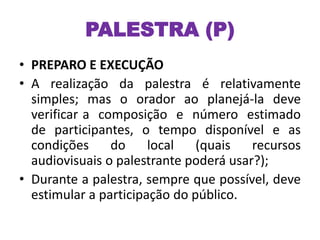 PALESTRA (P)
• PREPARO E EXECUÇÃO
• A realização da palestra é relativamente
simples; mas o orador ao planejá-la deve
verificar a composição e número estimado
de participantes, o tempo disponível e as
condições do local (quais recursos
audiovisuais o palestrante poderá usar?);
• Durante a palestra, sempre que possível, deve
estimular a participação do público.
 