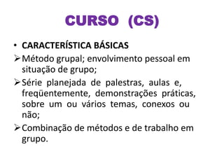 CURSO (CS)
• CARACTERÍSTICA BÁSICAS
Método grupal; envolvimento pessoal em
situação de grupo;
Série planejada de palestras, aulas e,
freqüentemente, demonstrações práticas,
sobre um ou vários temas, conexos ou
não;
Combinação de métodos e de trabalho em
grupo.
 