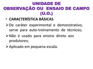 UNIDADE DE
OBSERVAÇÃO OU ENSAIO DE CAMPO
(U.O.)
• CARACTERÍSTICA BÁSICAS
De caráter experimental e demonstrativo,
serve para auto-treinamento de técnicos;
Não é usado para ensino direto aos
produtores;
Aplicado em pequena escala.
 