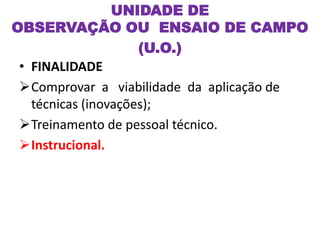 UNIDADE DE
OBSERVAÇÃO OU ENSAIO DE CAMPO
(U.O.)
• FINALIDADE
Comprovar a viabilidade da aplicação de
técnicas (inovações);
Treinamento de pessoal técnico.
Instrucional.
 