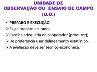 • PREPARO E EXECUÇÃO
Exige preparo acurado;
Escolha adequada do cooperador (produtor);
De preferência usar delineamento estatístico.
A avaliação deve ser técnico-econômica.
UNIDADE DE
OBSERVAÇÃO OU ENSAIO DE CAMPO
(U.O.)
 