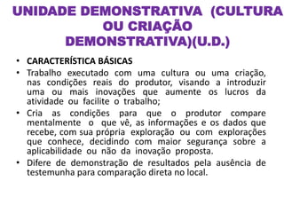 UNIDADE DEMONSTRATIVA (CULTURA
OU CRIAÇÃO
DEMONSTRATIVA)(U.D.)
• CARACTERÍSTICA BÁSICAS
• Trabalho executado com uma cultura ou uma criação,
nas condições reais do produtor, visando a introduzir
uma ou mais inovações que aumente os lucros da
atividade ou facilite o trabalho;
• Cria as condições para que o produtor compare
mentalmente o que vê, as informações e os dados que
recebe, com sua própria exploração ou com explorações
que conhece, decidindo com maior segurança sobre a
aplicabilidade ou não da inovação proposta.
• Difere de demonstração de resultados pela ausência de
testemunha para comparação direta no local.
 