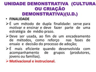 • FINALIDADE
É um método de dupla finalidade: serve para
motivar e ensinar e deve fazer parte de uma
estratégia de médio prazo.
Deve ser usada, ao fim de um encadeamento
de métodos, como reforço nas fases de
ensaio e decisão do processo de adoção;
É mais eficiente quando desenvolvida com
acompanhamento de grupos (produtores,
jovens ou famílias).
Motivacional e instrucional.
UNIDADE DEMONSTRATIVA (CULTURA
OU CRIAÇÃO
DEMONSTRATIVA)(U.D.)
 