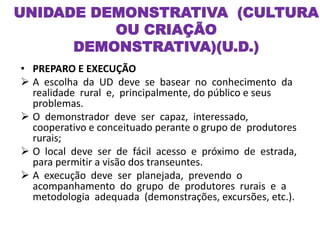 • PREPARO E EXECUÇÃO
 A escolha da UD deve se basear no conhecimento da
realidade rural e, principalmente, do público e seus
problemas.
 O demonstrador deve ser capaz, interessado,
cooperativo e conceituado perante o grupo de produtores
rurais;
 O local deve ser de fácil acesso e próximo de estrada,
para permitir a visão dos transeuntes.
 A execução deve ser planejada, prevendo o
acompanhamento do grupo de produtores rurais e a
metodologia adequada (demonstrações, excursões, etc.).
UNIDADE DEMONSTRATIVA (CULTURA
OU CRIAÇÃO
DEMONSTRATIVA)(U.D.)
 