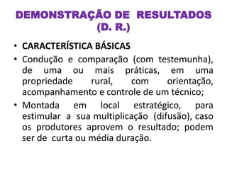 DEMONSTRAÇÃO DE RESULTADOS
(D. R.)
• CARACTERÍSTICA BÁSICAS
• Condução e comparação (com testemunha),
de uma ou mais práticas, em uma
propriedade rural, com orientação,
acompanhamento e controle de um técnico;
• Montada em local estratégico, para
estimular a sua multiplicação (difusão), caso
os produtores aprovem o resultado; podem
ser de curta ou média duração.
 