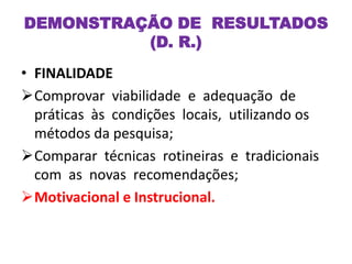 • FINALIDADE
Comprovar viabilidade e adequação de
práticas às condições locais, utilizando os
métodos da pesquisa;
Comparar técnicas rotineiras e tradicionais
com as novas recomendações;
Motivacional e Instrucional.
DEMONSTRAÇÃO DE RESULTADOS
(D. R.)
 