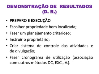 • PREPARO E EXECUÇÃO
• Escolher propriedade bem localizada;
• Fazer um planejamento criterioso;
• Instruir o proprietário;
• Criar sistema de controle das atividades e
de divulgação;
• Fazer cronograma de utilização (associação
com outros métodos DC, EXC., V.).
DEMONSTRAÇÃO DE RESULTADOS
(D. R.)
 