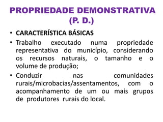 PROPRIEDADE DEMONSTRATIVA
(P. D.)
• CARACTERÍSTICA BÁSICAS
• Trabalho executado numa propriedade
representativa do município, considerando
os recursos naturais, o tamanho e o
volume de produção;
• Conduzir nas comunidades
rurais/microbacias/assentamentos, com o
acompanhamento de um ou mais grupos
de produtores rurais do local.
 
