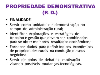 • FINALIDADE
• Servir como unidade de demonstração no
campo de administração rural;
• Identificar explorações e estratégias de
trabalho e gestão que devem ser combinados
para se obter melhores resultados econômicos;
• Fornecer dados para definir índices econômicos
de propriedades rurais na condução de seus
negócios;
• Servir de pólos de debate e motivação
visando possíveis mudanças tecnológicas.
PROPRIEDADE DEMONSTRATIVA
(P. D.)
 