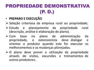 • PREPARO E EXECUÇÃO
 Seleção criteriosa da empresa rural ou propriedade;
 Estudo e planejamento da propriedade rural
(descrição, análise e elaboração do plano).
 Com base no plano de administração da
propriedade, o extensionista deve dialogar e
orientar o produtor quando este for executar os
melhoramentos e as mudanças planejadas.
 O plano deve prever a utilização da propriedade
através de visitas, excursões e treinamentos de
outros produtores.
PROPRIEDADE DEMONSTRATIVA
(P. D.)
 