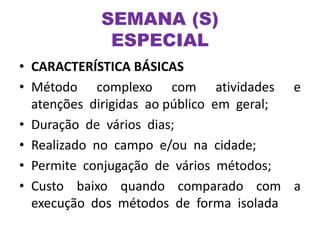 SEMANA (S)
ESPECIAL
• CARACTERÍSTICA BÁSICAS
• Método complexo com atividades e
atenções dirigidas ao público em geral;
• Duração de vários dias;
• Realizado no campo e/ou na cidade;
• Permite conjugação de vários métodos;
• Custo baixo quando comparado com a
execução dos métodos de forma isolada
 