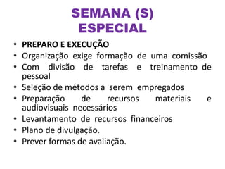 • PREPARO E EXECUÇÃO
• Organização exige formação de uma comissão
• Com divisão de tarefas e treinamento de
pessoal
• Seleção de métodos a serem empregados
• Preparação de recursos materiais e
audiovisuais necessários
• Levantamento de recursos financeiros
• Plano de divulgação.
• Prever formas de avaliação.
SEMANA (S)
ESPECIAL
 