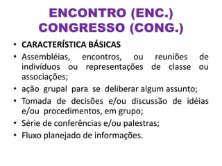 ENCONTRO (ENC.)
CONGRESSO (CONG.)
• CARACTERÍSTICA BÁSICAS
• Assembléias, encontros, ou reuniões de
indivíduos ou representações de classe ou
associações;
• ação grupal para se deliberar algum assunto;
• Tomada de decisões e/ou discussão de idéias
e/ou procedimentos, em grupo;
• Série de conferências e/ou palestras;
• Fluxo planejado de informações.
 