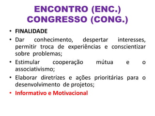• FINALIDADE
• Dar conhecimento, despertar interesses,
permitir troca de experiências e conscientizar
sobre problemas;
• Estimular cooperação mútua e o
associativismo;
• Elaborar diretrizes e ações prioritárias para o
desenvolvimento de projetos;
• Informativo e Motivacional
ENCONTRO (ENC.)
CONGRESSO (CONG.)
 