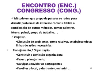  Método em que grupo de pessoas se reúne para
discutir problemas de interesse comuns. Utiliza a
combinação de outros métodos, como: palestras,
fóruns, painel, grupo de trabalho. . .
 Objetivo
•Discussão de problemas, como resolver, estabelecendo as
linhas de ações necessárias.
 Planejamento / Organização
•Constituir a comissão organizadora
•Fazer o planejamento
•Divulgar, convidar os participantes
•Escolher o local, palestrantes, material ... 41
ENCONTRO (ENC.)
CONGRESSO (CONG.)
 