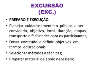 • PREPARO E EXECUÇÃO
• Planejar cuidadosamente: o público a ser
convidado, objetivo, local, duração, etapas,
transporte e facilidades para os participantes;
• Dosar conteúdo e definir objetivos em
termos educacionais;
• Selecionar métodos e técnicas;
• Preparar material de apoio necessário.
EXCURSÃO
(EXC.)
 