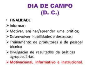 • FINALIDADE
Informar;
Motivar, ensinar/aprender uma prática;
Desenvolver habilidades e destrezas;
Treinamento de produtores e de pessoal
técnico
Divulgação de resultados de práticas
agropecuárias.
Motivacional, informativo e instrucional.
DIA DE CAMPO
(D. C.)
 