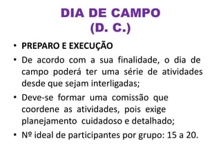 • PREPARO E EXECUÇÃO
• De acordo com a sua finalidade, o dia de
campo poderá ter uma série de atividades
desde que sejam interligadas;
• Deve-se formar uma comissão que
coordene as atividades, pois exige
planejamento cuidadoso e detalhado;
• Nº ideal de participantes por grupo: 15 a 20.
DIA DE CAMPO
(D. C.)
 