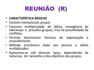 REUNIÃO (R)
• CARACTERÍSTICA BÁSICAS
• Contato interpessoal; grupal;
• Favorece multiplicidade de idéias, emergência de
lideranças e pressões grupais, mas há possibilidade de
conflitos;
• Permite desenvolver técnicas de organização e
associativismo;
• Método econômico dado seu alcance e efeito
multiplicador;
• Apresenta-se sob diversos tipos, dependendo da
natureza, do tamanho e dos objetivos dos grupos.
 