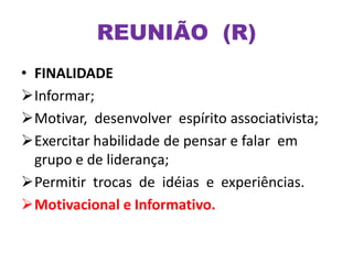 • FINALIDADE
Informar;
Motivar, desenvolver espírito associativista;
Exercitar habilidade de pensar e falar em
grupo e de liderança;
Permitir trocas de idéias e experiências.
Motivacional e Informativo.
REUNIÃO (R)
 