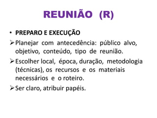 • PREPARO E EXECUÇÃO
Planejar com antecedência: público alvo,
objetivo, conteúdo, tipo de reunião.
Escolher local, época, duração, metodologia
(técnicas), os recursos e os materiais
necessários e o roteiro.
Ser claro, atribuir papéis.
REUNIÃO (R)
 