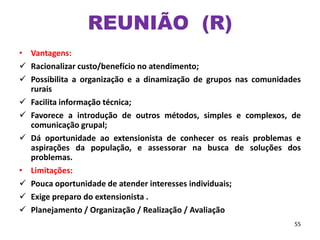 • Vantagens:
 Racionalizar custo/benefício no atendimento;
 Possibilita a organização e a dinamização de grupos nas comunidades
rurais
 Facilita informação técnica;
 Favorece a introdução de outros métodos, simples e complexos, de
comunicação grupal;
 Dá oportunidade ao extensionista de conhecer os reais problemas e
aspirações da população, e assessorar na busca de soluções dos
problemas.
• Limitações:
 Pouca oportunidade de atender interesses individuais;
 Exige preparo do extensionista .
 Planejamento / Organização / Realização / Avaliação
55
REUNIÃO (R)
 