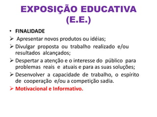 • FINALIDADE
 Apresentar novos produtos ou idéias;
 Divulgar proposta ou trabalho realizado e/ou
resultados alcançados;
 Despertar a atenção e o interesse do público para
problemas reais e atuais e para as suas soluções;
 Desenvolver a capacidade de trabalho, o espírito
de cooperação e/ou a competição sadia.
 Motivacional e Informativo.
EXPOSIÇÃO EDUCATIVA
(E.E.)
 