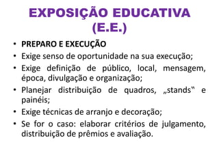 • PREPARO E EXECUÇÃO
• Exige senso de oportunidade na sua execução;
• Exige definição de público, local, mensagem,
época, divulgação e organização;
• Planejar distribuição de quadros, „stands‟ e
painéis;
• Exige técnicas de arranjo e decoração;
• Se for o caso: elaborar critérios de julgamento,
distribuição de prêmios e avaliação.
EXPOSIÇÃO EDUCATIVA
(E.E.)
 