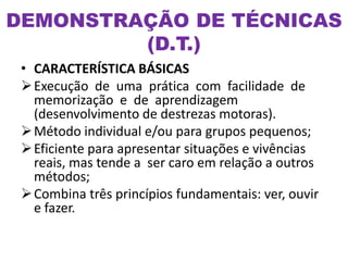 DEMONSTRAÇÃO DE TÉCNICAS
(D.T.)
• CARACTERÍSTICA BÁSICAS
Execução de uma prática com facilidade de
memorização e de aprendizagem
(desenvolvimento de destrezas motoras).
Método individual e/ou para grupos pequenos;
Eficiente para apresentar situações e vivências
reais, mas tende a ser caro em relação a outros
métodos;
Combina três princípios fundamentais: ver, ouvir
e fazer.
 