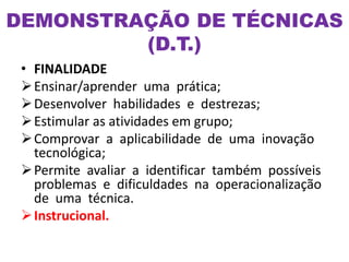 • FINALIDADE
Ensinar/aprender uma prática;
Desenvolver habilidades e destrezas;
Estimular as atividades em grupo;
Comprovar a aplicabilidade de uma inovação
tecnológica;
Permite avaliar a identificar também possíveis
problemas e dificuldades na operacionalização
de uma técnica.
Instrucional.
DEMONSTRAÇÃO DE TÉCNICAS
(D.T.)
 