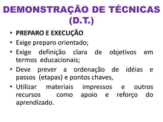 • PREPARO E EXECUÇÃO
• Exige preparo orientado;
• Exige definição clara de objetivos em
termos educacionais;
• Deve prever a ordenação de idéias e
passos (etapas) e pontos chaves,
• Utilizar materiais impressos e outros
recursos como apoio e reforço do
aprendizado.
DEMONSTRAÇÃO DE TÉCNICAS
(D.T.)
 