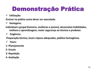 Demonstração Prática
 Utilização:
Ensinar na prática como dever ser executada.
 Vantagens:
Individual e grupal (homens, mulheres e jovens), desenvolve habilidades,
melhora a aprendizagem, maior segurança ao técnico e produtor.
 Exigência:
Preparação técnica, local e época adequados, público homogêneo.
 Fases:
1- Planejamento
2- Ensaio
3- Repetição
4- Avaliação
63
 